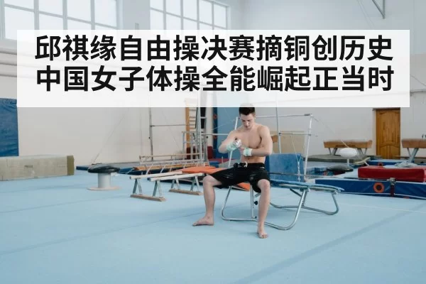 邱祺缘自由操决赛摘铜创历史 中国女子体操全能崛起正当时
