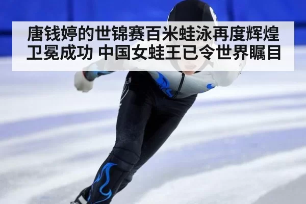 唐钱婷的世锦赛百米蛙泳再度辉煌卫冕成功 中国女蛙王已令世界瞩目